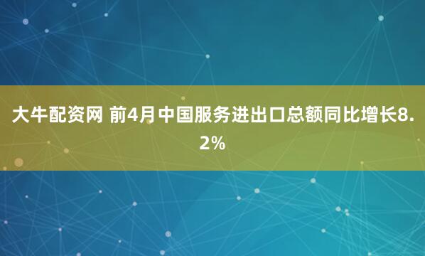 大牛配资网 前4月中国服务进出口总额同比增长8.2%