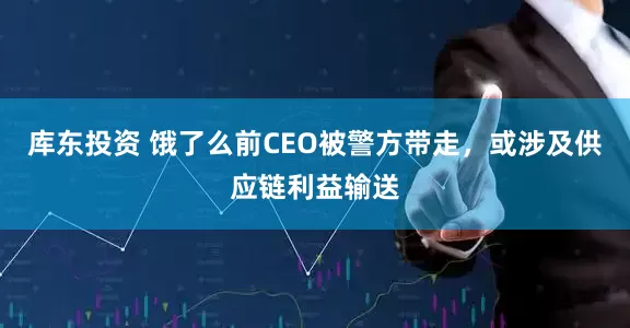 库东投资 饿了么前CEO被警方带走，或涉及供应链利益输送