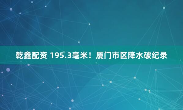 乾鑫配资 195.3毫米！厦门市区降水破纪录