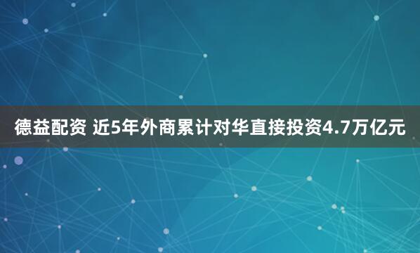 德益配资 近5年外商累计对华直接投资4.7万亿元