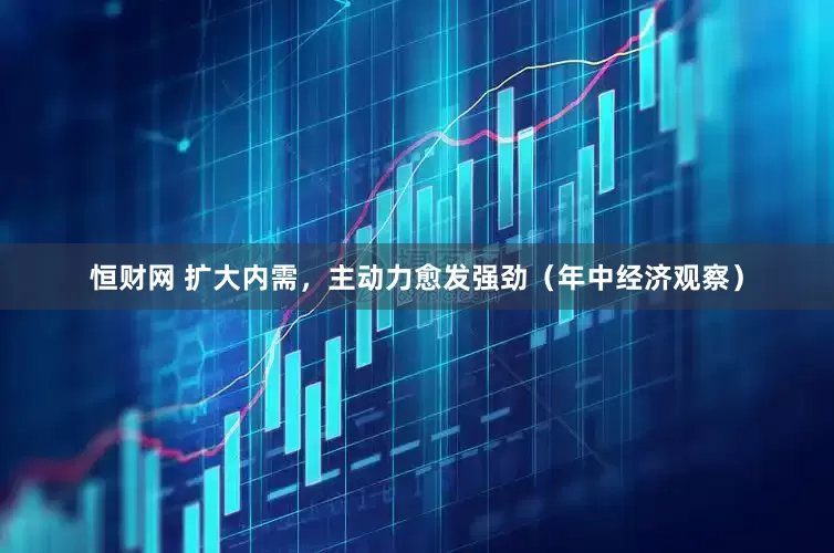 恒财网 扩大内需，主动力愈发强劲（年中经济观察）