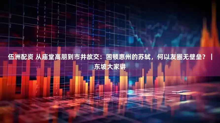 伍洲配资 从庙堂高朋到市井故交：困顿惠州的苏轼，何以友圈无壁垒？｜东坡大家讲