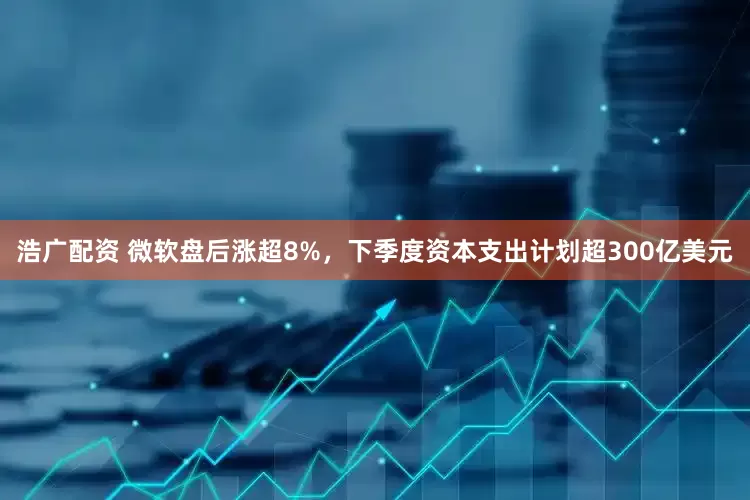 浩广配资 微软盘后涨超8%，下季度资本支出计划超300亿美元