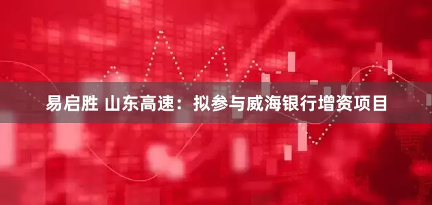 易启胜 山东高速：拟参与威海银行增资项目
