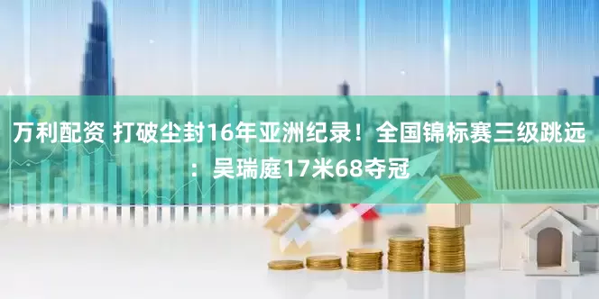 万利配资 打破尘封16年亚洲纪录！全国锦标赛三级跳远：吴瑞庭17米68夺冠