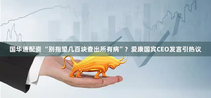 国华通配资 “别指望几百块查出所有病”？爱康国宾CEO发言引热议