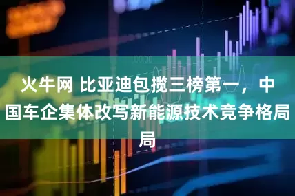 火牛网 比亚迪包揽三榜第一，中国车企集体改写新能源技术竞争格局