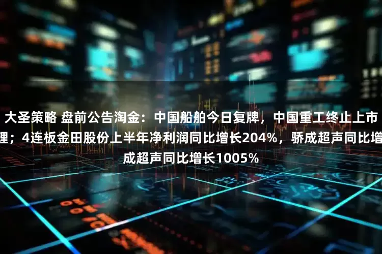 大圣策略 盘前公告淘金：中国船舶今日复牌，中国重工终止上市申请获受理；4连板金田股份上半年净利润同比增长204%，骄成超声同比增长1005%