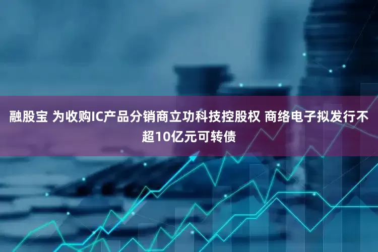 融股宝 为收购IC产品分销商立功科技控股权 商络电子拟发行不超10亿元可转债