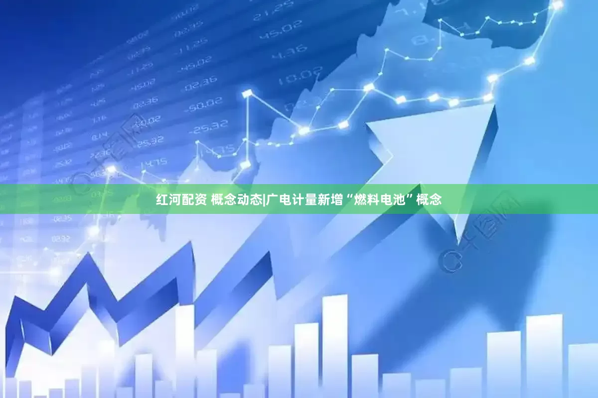 红河配资 概念动态|广电计量新增“燃料电池”概念