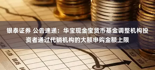 银泰证券 公告速递：华宝现金宝货币基金调整机构投资者通过代销机构的大额申购金额上限
