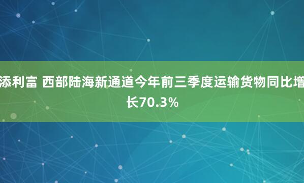 添利富 西部陆海新通道今年前三季度运输货物同比增长70.3%