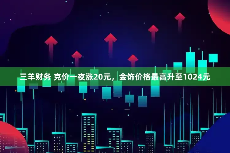 三羊财务 克价一夜涨20元,金饰价格最高升至1024元