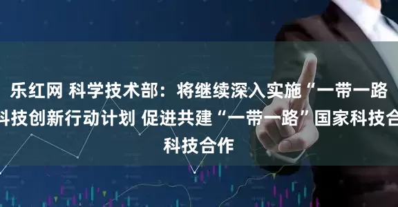 乐红网 科学技术部:将继续深入实施“一带一路”科技创新行动计划 促进共建“一带一路”国家科技合作
