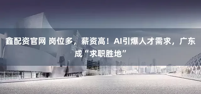 鑫配资官网 岗位多,薪资高!AI引爆人才需求,广东成“求职胜地”