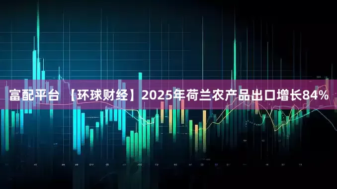 富配平台 【环球财经】2025年荷兰农产品出口增长84%