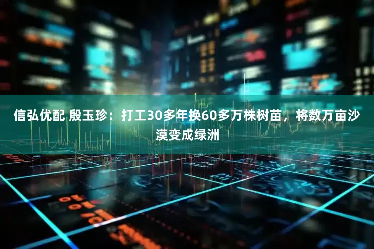 信弘优配 殷玉珍：打工30多年换60多万株树苗，将数万亩沙漠变成绿洲