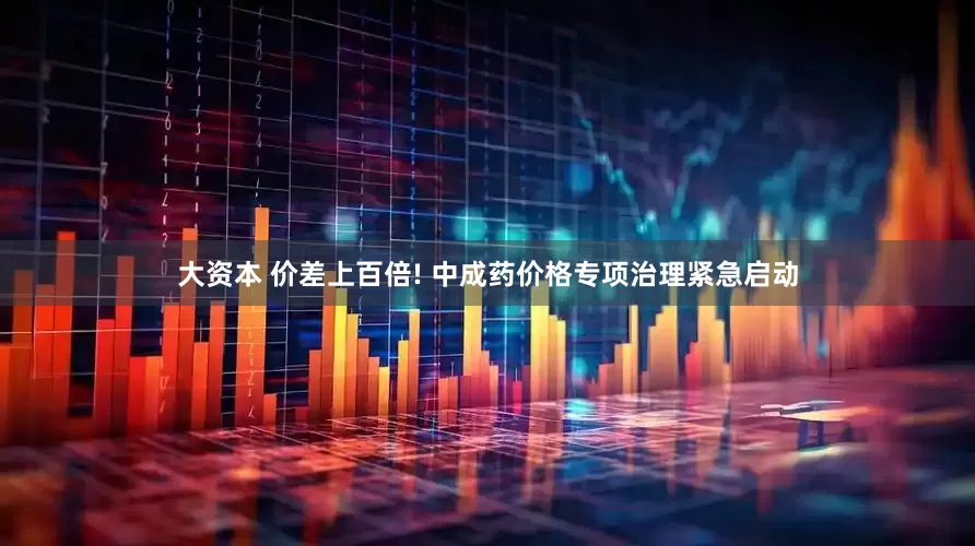 大资本 价差上百倍! 中成药价格专项治理紧急启动