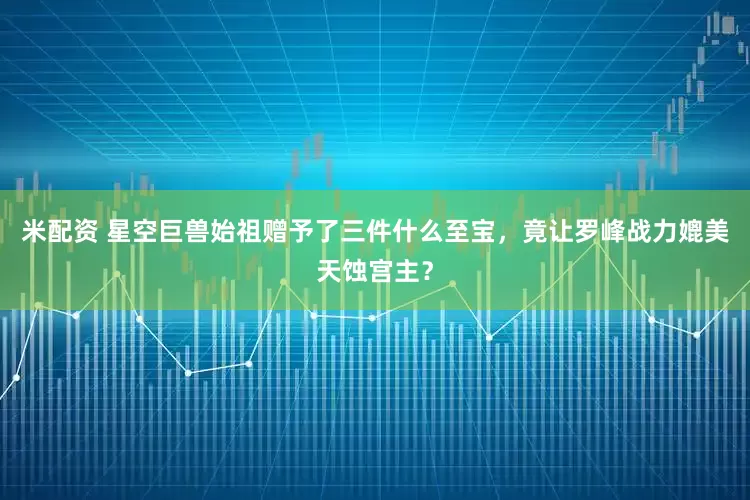 米配资 星空巨兽始祖赠予了三件什么至宝,竟让罗峰战力媲美天蚀宫主?