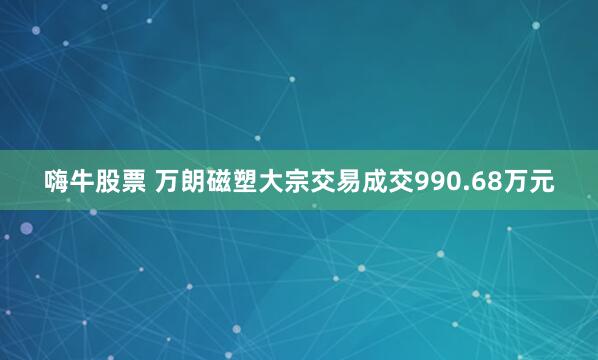 嗨牛股票 万朗磁塑大宗交易成交990.68万元