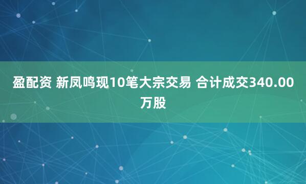 盈配资 新凤鸣现10笔大宗交易 合计成交340.00万股